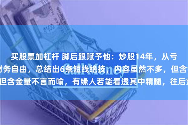 买股票加杠杆 脚后跟赋予他：炒股14年，从亏20个W到现如今实现财务自由，总结出6条短线绝技，内容虽然不多，但含金量不言而喻，有缘人若能看透其中精髓，往后炒股可少挨打，多吃肉！