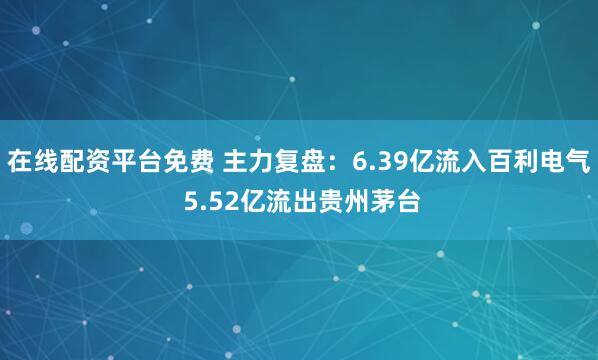 在线配资平台免费 主力复盘：6.39亿流入百利电气 5.52亿流出贵州茅台