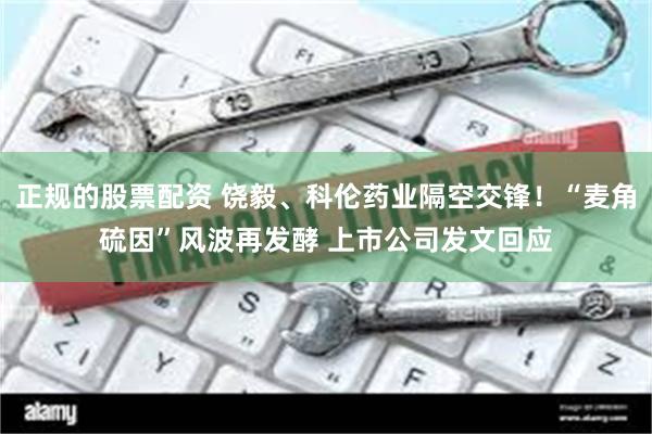 正规的股票配资 饶毅、科伦药业隔空交锋！“麦角硫因”风波再发酵 上市公司发文回应