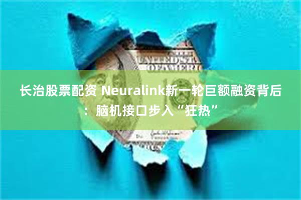 长治股票配资 Neuralink新一轮巨额融资背后：脑机接口步入“狂热”