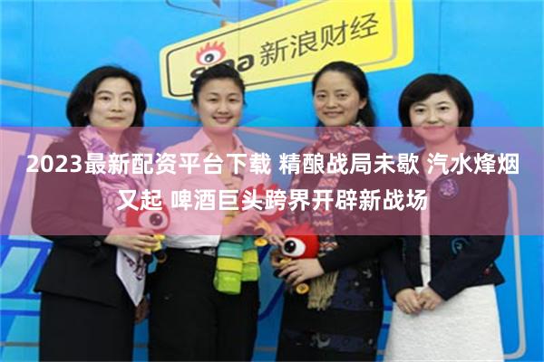 2023最新配资平台下载 精酿战局未歇 汽水烽烟又起 啤酒巨头跨界开辟新战场