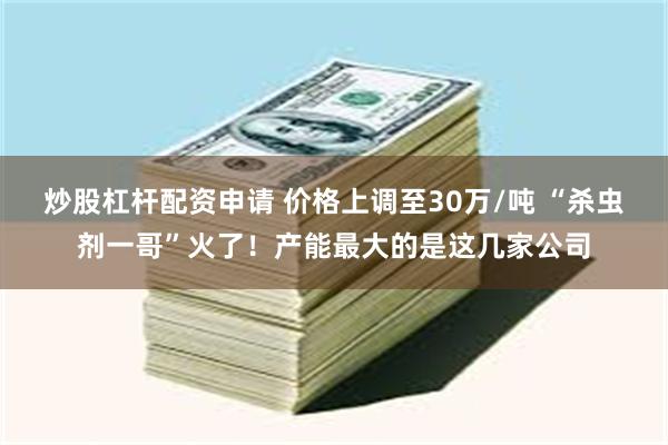 炒股杠杆配资申请 价格上调至30万/吨 “杀虫剂一哥”火了！产能最大的是这几家公司