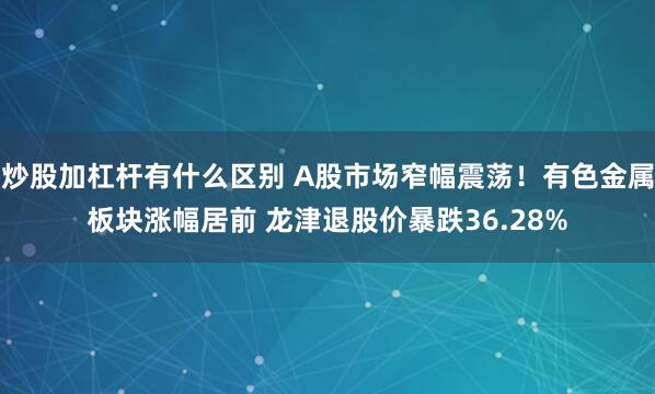 炒股加杠杆有什么区别 A股市场窄幅震荡！有色金属板块涨幅居前 龙津退股价暴跌36.28%