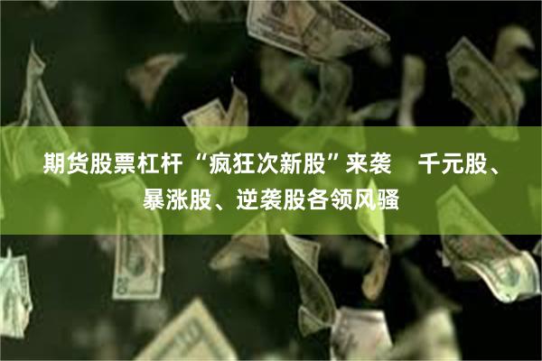期货股票杠杆 “疯狂次新股”来袭    千元股、暴涨股、逆袭股各领风骚