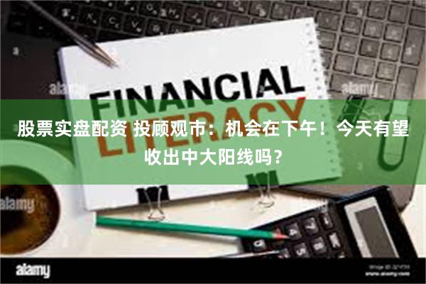 股票实盘配资 投顾观市：机会在下午！今天有望收出中大阳线吗？