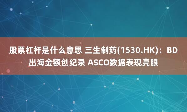 股票杠杆是什么意思 三生制药(1530.HK)：BD出海金额创纪录 ASCO数据表现亮眼