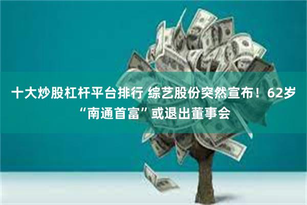 十大炒股杠杆平台排行 综艺股份突然宣布！62岁“南通首富”或退出董事会
