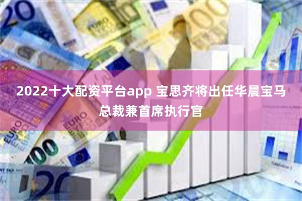 2022十大配资平台app 宝思齐将出任华晨宝马总裁兼首席执行官