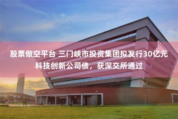 股票做空平台 三门峡市投资集团拟发行30亿元科技创新公司债，获深交所通过