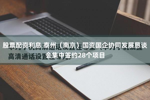 股票配资利息 泰州（南京）国资国企协同发展恳谈会集中签约28个项目