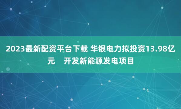 2023最新配资平台下载 华银电力拟投资13.98亿元    开发新能源发电项目