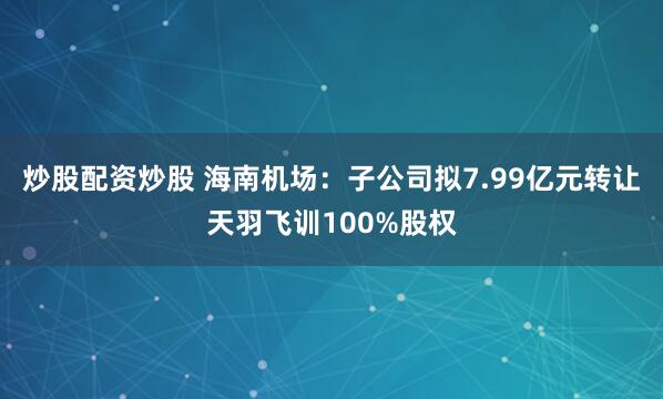 炒股配资炒股 海南机场：子公司拟7.99亿元转让天羽飞训100%股权