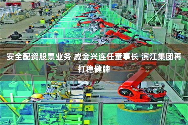 安全配资股票业务 戚金兴连任董事长 滨江集团再打稳健牌