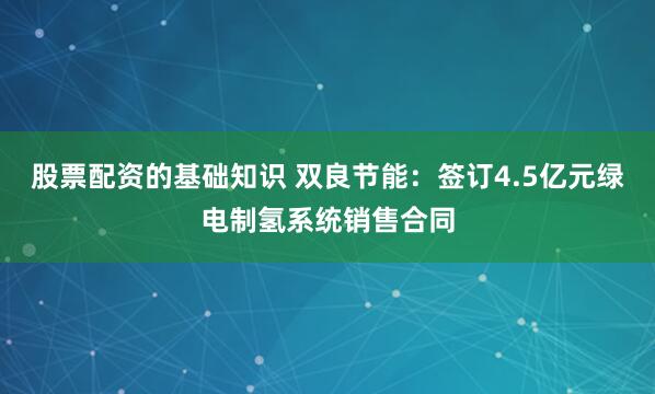 股票配资的基础知识 双良节能：签订4.5亿元绿电制氢系统销售合同
