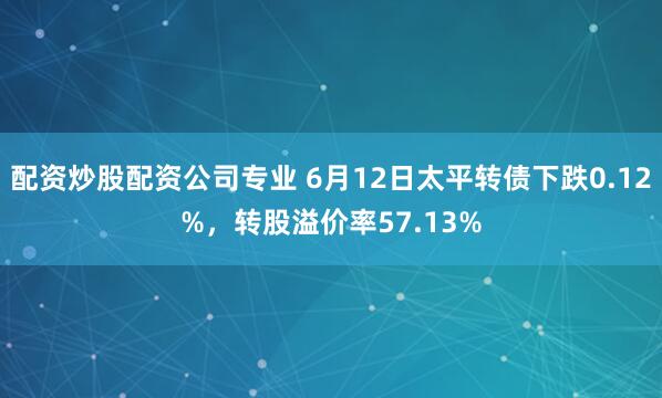 配资炒股配资公司专业 6月12日太平转债下跌0.12%，转股溢价率57.13%