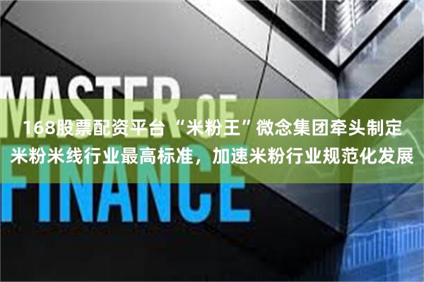168股票配资平台 “米粉王”微念集团牵头制定米粉米线行业最高标准，加速米粉行业规范化发展