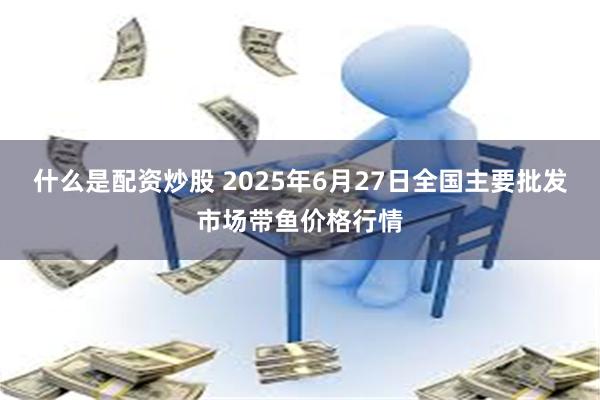 什么是配资炒股 2025年6月27日全国主要批发市场带鱼价格行情