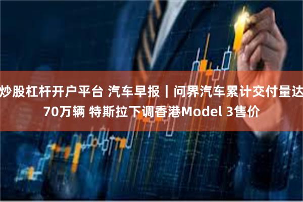 炒股杠杆开户平台 汽车早报｜问界汽车累计交付量达70万辆 特斯拉下调香港Model 3售价