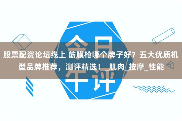 股票配资论坛线上 筋膜枪哪个牌子好？五大优质机型品牌推荐，测评精选！_肌肉_按摩_性能