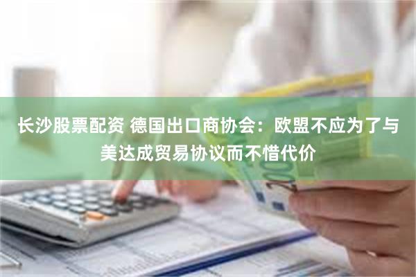 长沙股票配资 德国出口商协会：欧盟不应为了与美达成贸易协议而不惜代价