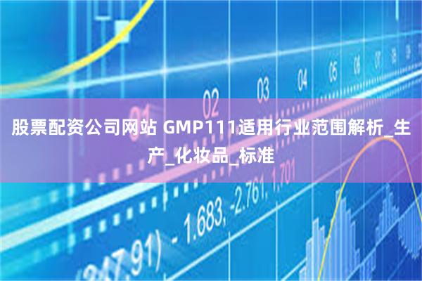 股票配资公司网站 GMP111适用行业范围解析_生产_化妆品_标准