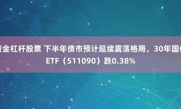资金杠杆股票 下半年债市预计延续震荡格局，30年国债ETF（511090）跌0.38%