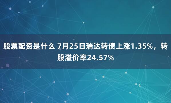 股票配资是什么 7月25日瑞达转债上涨1.35%，转股溢价率24.57%