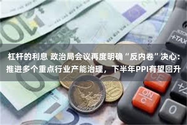 杠杆的利息 政治局会议再度明确“反内卷”决心：推进多个重点行业产能治理，下半年PPI有望回升