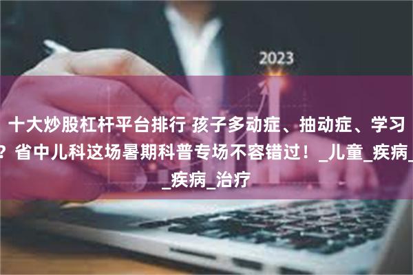 十大炒股杠杆平台排行 孩子多动症、抽动症、学习障碍？省中儿科这场暑期科普专场不容错过！_儿童_疾病_治疗