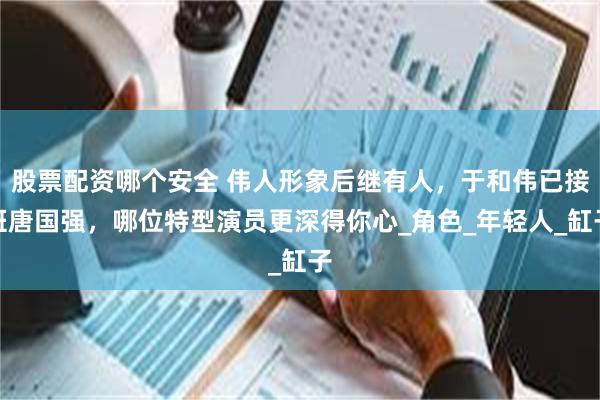 股票配资哪个安全 伟人形象后继有人，于和伟已接班唐国强，哪位特型演员更深得你心_角色_年轻人_缸子