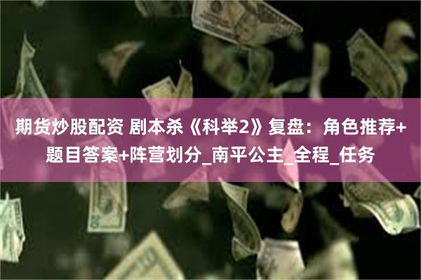 期货炒股配资 剧本杀《科举2》复盘：角色推荐+题目答案+阵营划分_南平公主_全程_任务