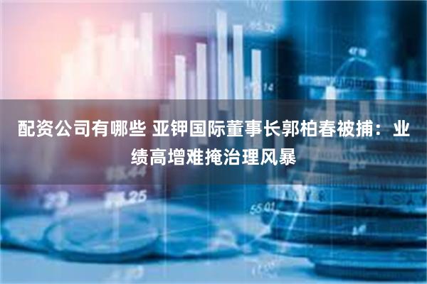 配资公司有哪些 亚钾国际董事长郭柏春被捕：业绩高增难掩治理风暴