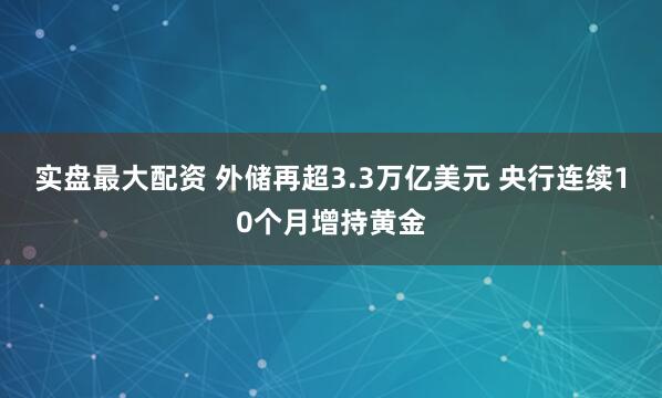 实盘最大配资 外储再超3.3万亿美元 央行连续10个月增持黄金