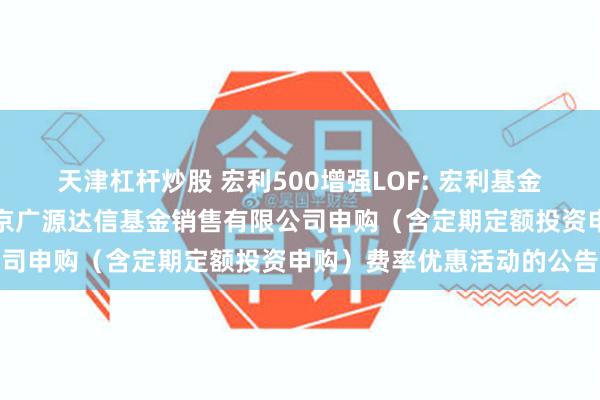 天津杠杆炒股 宏利500增强LOF: 宏利基金管理有限公司关于参加北京广源达信基金销售有限公司申购（含定期定额投资申购）费率优惠活动的公告
