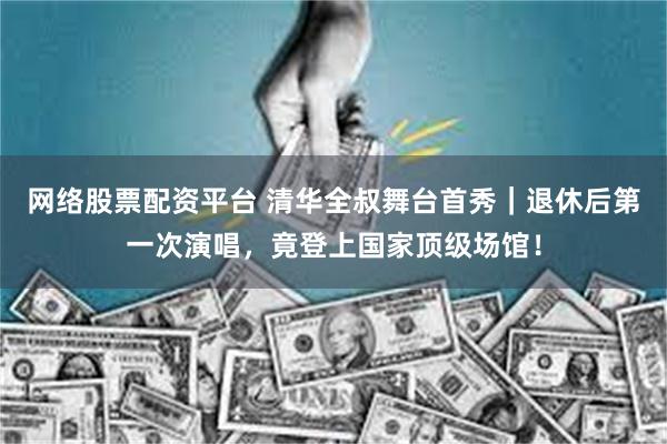 网络股票配资平台 清华全叔舞台首秀｜退休后第一次演唱，竟登上国家顶级场馆！