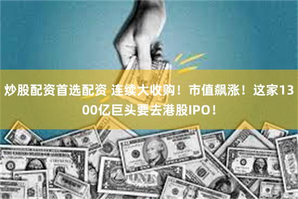 炒股配资首选配资 连续大收购!市值飙涨!这家1300亿巨头要去港股IPO!