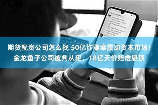 期货配资公司怎么找 50亿诈骗案震动资本市场！金龙鱼子公司被判从犯，18亿天价赔偿悬顶
