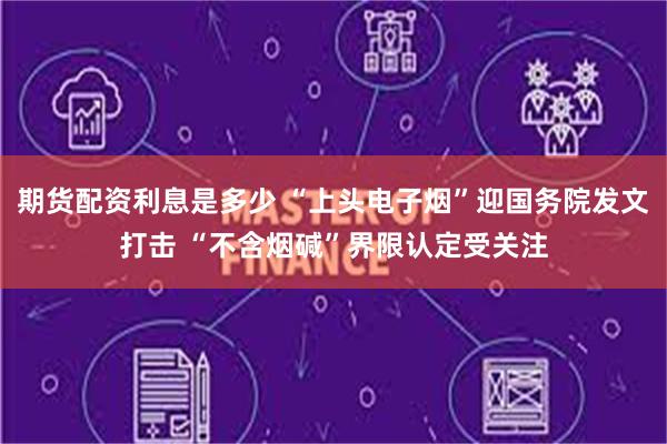 期货配资利息是多少 “上头电子烟”迎国务院发文打击 “不含烟碱”界限认定受关注