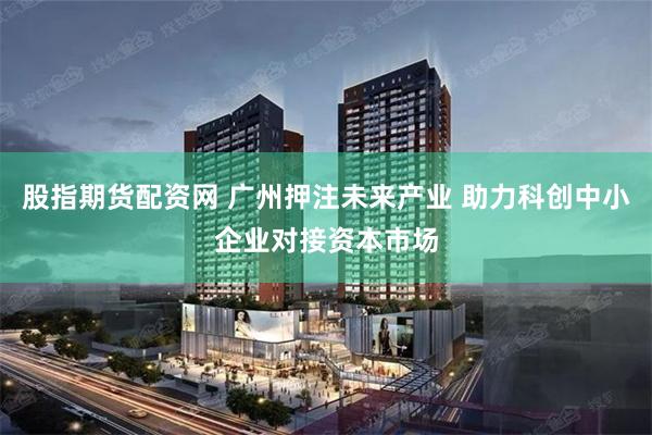 股指期货配资网 广州押注未来产业 助力科创中小企业对接资本市场