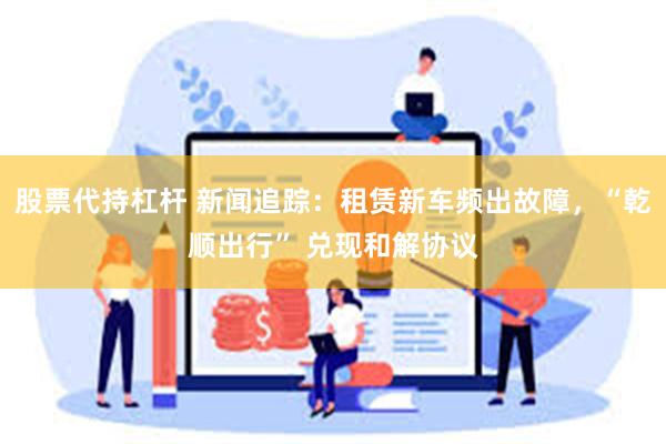股票代持杠杆 新闻追踪：租赁新车频出故障，“乾顺出行” 兑现和解协议