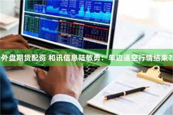 外盘期货配资 和讯信息陆敏勇：单边逼空行情结束？