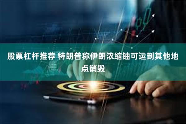股票杠杆推荐 特朗普称伊朗浓缩铀可运到其他地点销毁