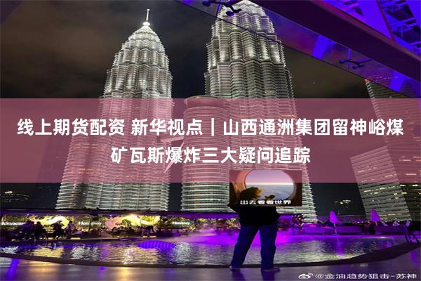 线上期货配资 新华视点｜山西通洲集团留神峪煤矿瓦斯爆炸三大疑问追踪