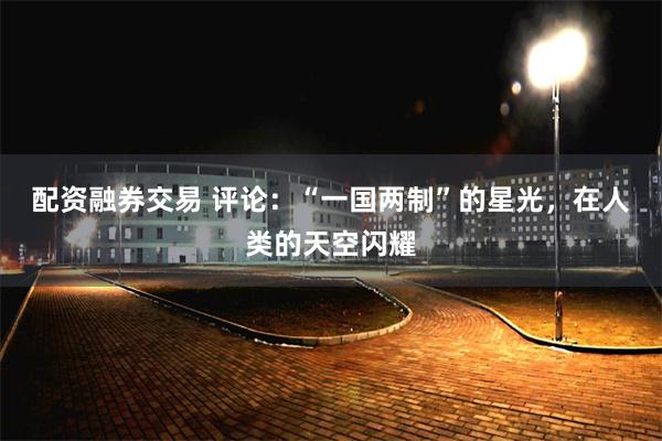 配资融券交易 评论：“一国两制”的星光，在人类的天空闪耀