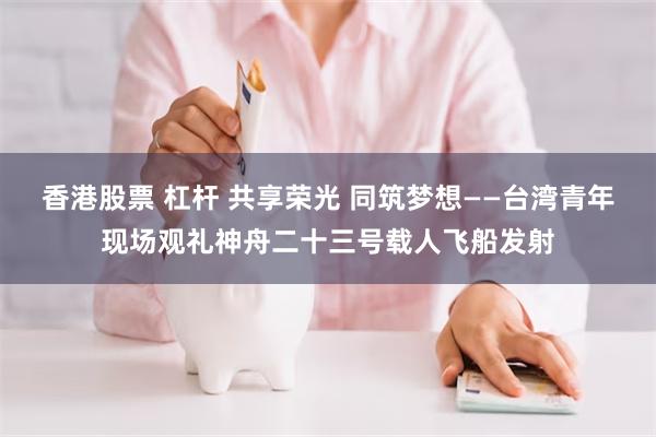 香港股票 杠杆 共享荣光 同筑梦想——台湾青年现场观礼神舟二十三号载人飞船发射