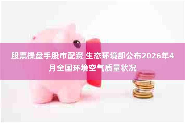 股票操盘手股市配资 生态环境部公布2026年4月全国环境空气质量状况