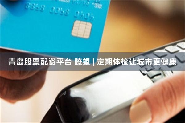 青岛股票配资平台 瞭望 | 定期体检让城市更健康
