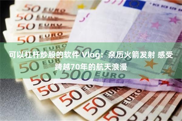 可以杠杆炒股的软件 Vlog：亲历火箭发射 感受跨越70年的航天浪漫