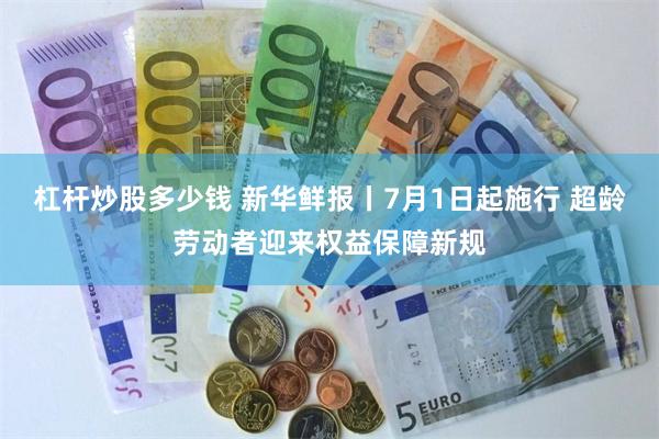 杠杆炒股多少钱 新华鲜报丨7月1日起施行 超龄劳动者迎来权益保障新规
