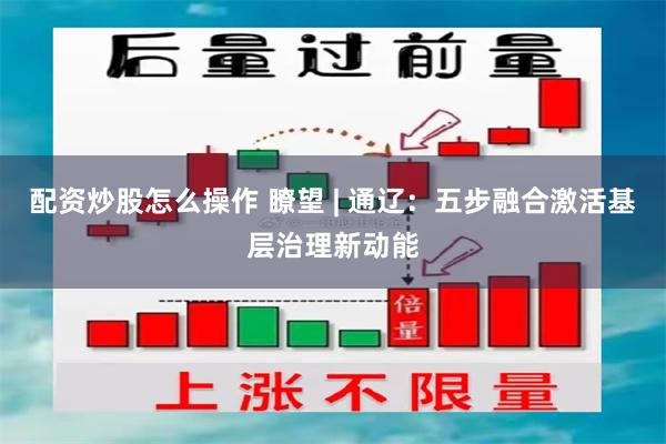 配资炒股怎么操作 瞭望 | 通辽：五步融合激活基层治理新动能